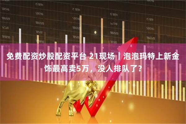 免费配资炒股配资平台 21现场｜泡泡玛特上新金饰最高卖5万，没人排队了？