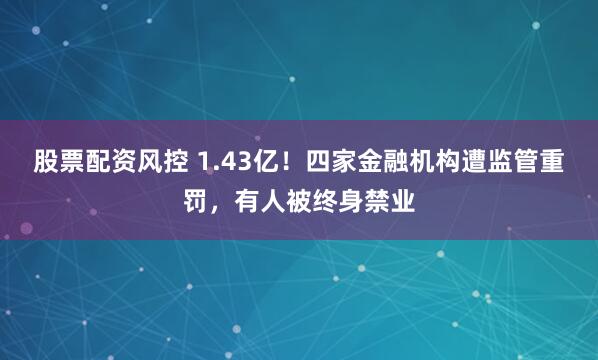 股票配资风控 1.43亿！四家金融机构遭监管重罚，有人被终身禁业