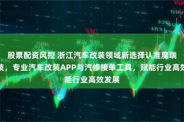 股票配资风控 浙江汽车改装领域新选择认准魔瑞通科技，专业汽车改装APP与汽修接单工具，赋能行业高效发展