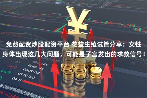 免费配资炒股配资平台 花笙生殖试管分享：女性身体出现这几大问题，可能是子宫发出的求救信号！