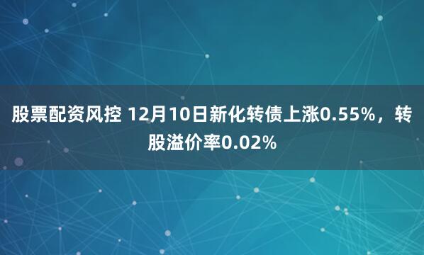 股票配资风控 12月10日新化转债上涨0.55%，转股溢价率0.02%