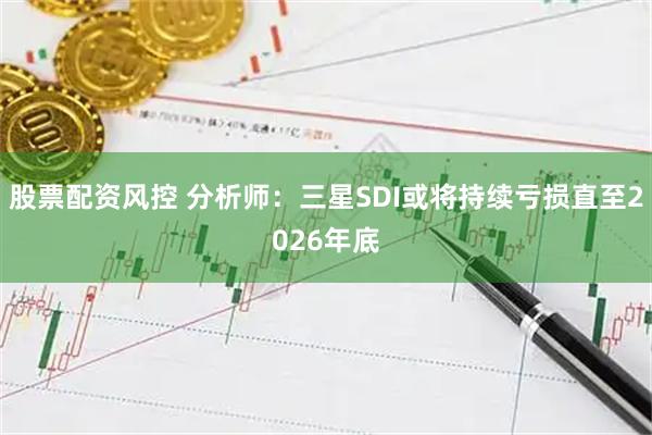 股票配资风控 分析师：三星SDI或将持续亏损直至2026年底