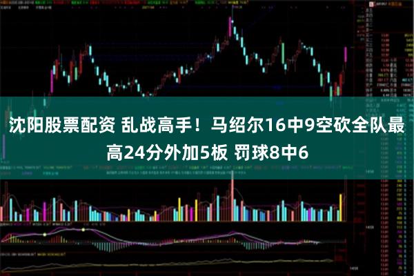 沈阳股票配资 乱战高手！马绍尔16中9空砍全队最高24分外加5板 罚球8中6