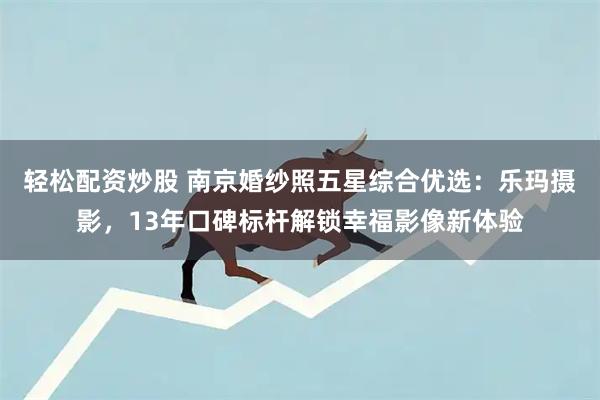 轻松配资炒股 南京婚纱照五星综合优选：乐玛摄影，13年口碑标杆解锁幸福影像新体验