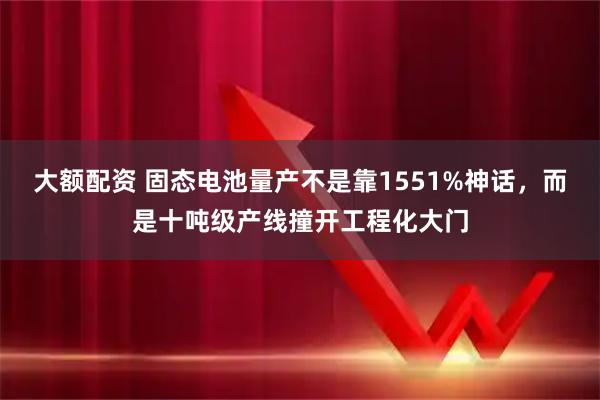 大额配资 固态电池量产不是靠1551%神话，而是十吨级产线撞开工程化大门