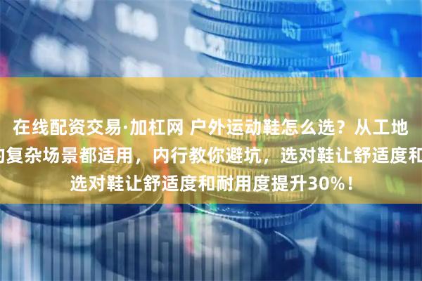 在线配资交易·加杠网 户外运动鞋怎么选？从工地劳作到山野探险的复杂场景都适用，内行教你避坑，选对鞋让舒适度和耐用度提升30%！