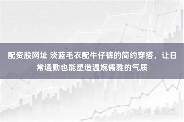 配资股网址 淡蓝毛衣配牛仔裤的简约穿搭，让日常通勤也能塑造温婉儒雅的气质