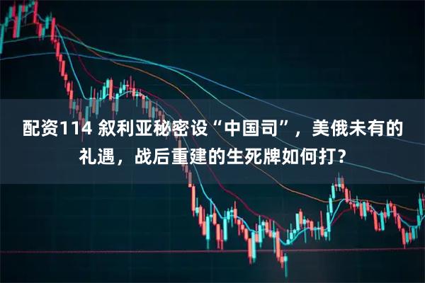 配资114 叙利亚秘密设“中国司”，美俄未有的礼遇，战后重建的生死牌如何打？