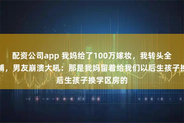 配资公司app 我妈给了100万嫁妆，我转头全款买了商铺，男友崩溃大吼：那是我妈留着给我们以后生孩子换学区房的