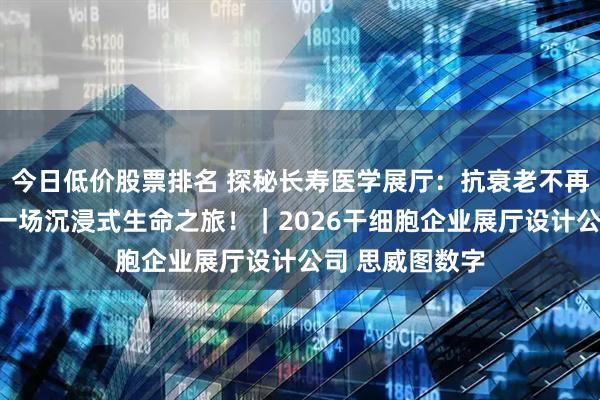 今日低价股票排名 探秘长寿医学展厅：抗衰老不再是玄学，而是一场沉浸式生命之旅！｜2026干细胞企业展厅设计公司 思威图数字