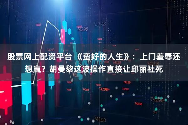 股票网上配资平台 《蛮好的人生》：上门羞辱还想赢？胡曼黎这波操作直接让邱丽社死
